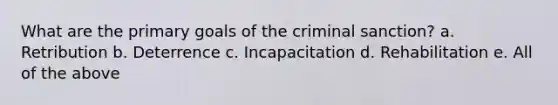 What are the primary goals of the criminal sanction? a. Retribution b. Deterrence c. Incapacitation d. Rehabilitation e. All of the above