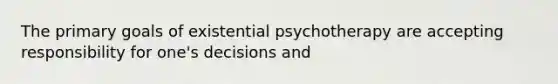 The primary goals of existential psychotherapy are accepting responsibility for one's decisions and