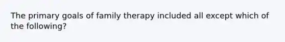 The primary goals of family therapy included all except which of the following?