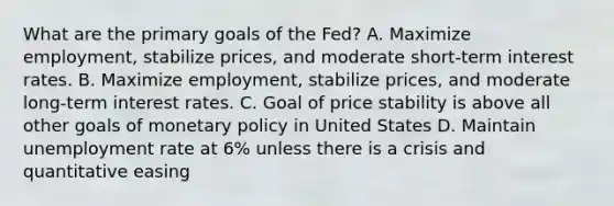 What are the primary goals of the Fed? A. Maximize employment, stabilize prices, and moderate short-term interest rates. B. Maximize employment, stabilize prices, and moderate long-term interest rates. C. Goal of price stability is above all other goals of <a href='https://www.questionai.com/knowledge/kEE0G7Llsx-monetary-policy' class='anchor-knowledge'>monetary policy</a> in United States D. Maintain <a href='https://www.questionai.com/knowledge/kh7PJ5HsOk-unemployment-rate' class='anchor-knowledge'>unemployment rate</a> at 6% unless there is a crisis and quantitative easing