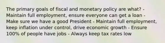 The primary goals of fiscal and <a href='https://www.questionai.com/knowledge/kEE0G7Llsx-monetary-policy' class='anchor-knowledge'>monetary policy</a> are what? - Maintain full employment, ensure everyone can get a loan - Make sure we have a good President - Maintain full employment, keep inflation under control, drive economic growth - Ensure 100% of people have jobs - Always keep tax rates low