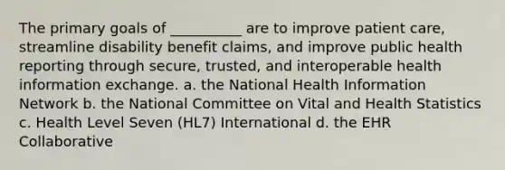 The primary goals of __________ are to improve patient care, streamline disability benefit claims, and improve public health reporting through secure, trusted, and interoperable health information exchange. a. the National Health Information Network b. the National Committee on Vital and Health Statistics c. Health Level Seven (HL7) International d. the EHR Collaborative