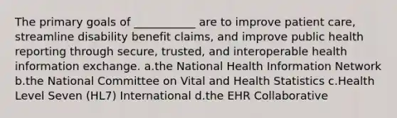 The primary goals of ___________ are to improve patient care, streamline disability benefit claims, and improve public health reporting through secure, trusted, and interoperable health information exchange. a.the National Health Information Network b.the National Committee on Vital and Health Statistics c.Health Level Seven (HL7) International d.the EHR Collaborative