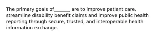 The primary goals of_______ are to improve patient care, streamline disability benefit claims and improve public health reporting through secure, trusted, and interoperable health information exchange.