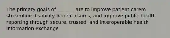 The primary goals of _______ are to improve patient carem streamline disability benefit claims, and improve public health reporting through secure, trusted, and interoperable health information exchange