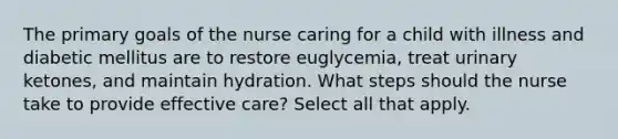 The primary goals of the nurse caring for a child with illness and diabetic mellitus are to restore euglycemia, treat urinary ketones, and maintain hydration. What steps should the nurse take to provide effective care? Select all that apply.