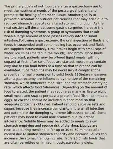 The primary goals of nutrition care after a gastrectomy are to meet the nutritional needs of the postsurgical patient and promote the healing of stomach tissue. Another goal is to prevent discomfort or nutrient deficiencies that may arise due to reduced stomach capacity or altered stomach function. As the next section will describe, some gastric surgeries increase the risk of dumping syndrome, a group of symptoms that result when a large amount of food passes rapidly into the small intestine.Following a gastrectomy, the oral ingestion of fluids and foods is suspended until some healing has occurred, and fluids are supplied intravenously. Oral intakes begin with small sips of water, ice chips (melted in the mouth), and broth. Once fluids are tolerated, patients may be offered liquid meals (with no sugars) at first; after solid foods are started, meals may contain only one or two food items at a time so that tolerance can be evaluated. Tube feedings may be necessary if complications prevent a normal progression to solid foods.22Dietary measures after a gastrectomy are influenced by the size of the remaining stomach, which influences meal size, and the stomach emptying rate, which affects food tolerances. Depending on the amount of food tolerated, the patient may require as many as five to eight small meals and snacks per day; a protein food (fish, lean meats, eggs, or cheese) should be included in each meal so that adequate protein is obtained. Patients should avoid sweets and sugars because they increase osmolarity in the small intestine and potentiate the dumping syndrome (discussed below). Some patients may need to avoid milk products due to lactose intolerance. Soluble fibers may be added to meals to slow stomach emptying and reduce risk of diarrhea. Liquids are restricted during meals (and for up to 30 to 60 minutes after meals) due to limited stomach capacity and because liquids can increase the stomach emptying rate. Table 23-5 lists foods that are often permitted or limited in postgastrectomy diets.