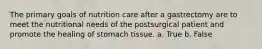 The primary goals of nutrition care after a gastrectomy are to meet the nutritional needs of the postsurgical patient and promote the healing of stomach tissue. a. True b. False