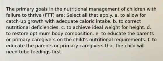 The primary goals in the nutritional management of children with failure to thrive (FTT) are: Select all that apply. a. to allow for catch-up growth with adequate caloric intake. b. to correct nutritional deficiencies. c. to achieve ideal weight for height. d. to restore optimum body composition. e. to educate the parents or primary caregivers on the child's nutritional requirements. f. to educate the parents or primary caregivers that the child will need tube feedings first.