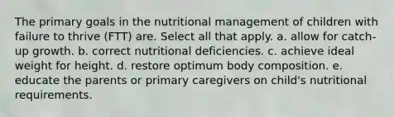 The primary goals in the nutritional management of children with failure to thrive (FTT) are. Select all that apply. a. allow for catch-up growth. b. correct nutritional deficiencies. c. achieve ideal weight for height. d. restore optimum body composition. e. educate the parents or primary caregivers on child's nutritional requirements.