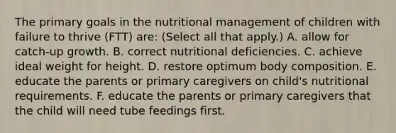 The primary goals in the nutritional management of children with failure to thrive (FTT) are: (Select all that apply.) A. allow for catch-up growth. B. correct nutritional deficiencies. C. achieve ideal weight for height. D. restore optimum body composition. E. educate the parents or primary caregivers on child's nutritional requirements. F. educate the parents or primary caregivers that the child will need tube feedings first.