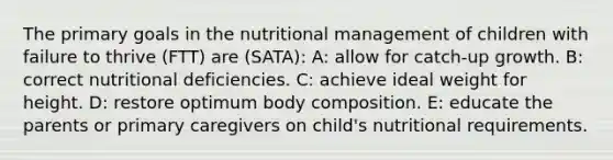 The primary goals in the nutritional management of children with failure to thrive (FTT) are (SATA): A: allow for catch-up growth. B: correct nutritional deficiencies. C: achieve ideal weight for height. D: restore optimum body composition. E: educate the parents or primary caregivers on child's nutritional requirements.