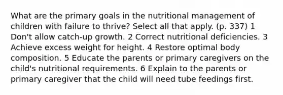 What are the primary goals in the nutritional management of children with failure to thrive? Select all that apply. (p. 337) 1 Don't allow catch-up growth. 2 Correct nutritional deficiencies. 3 Achieve excess weight for height. 4 Restore optimal body composition. 5 Educate the parents or primary caregivers on the child's nutritional requirements. 6 Explain to the parents or primary caregiver that the child will need tube feedings first.