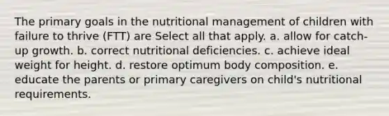 The primary goals in the nutritional management of children with failure to thrive (FTT) are Select all that apply. a. allow for catch-up growth. b. correct nutritional deficiencies. c. achieve ideal weight for height. d. restore optimum body composition. e. educate the parents or primary caregivers on child's nutritional requirements.