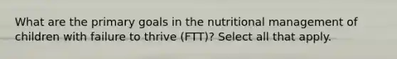 What are the primary goals in the nutritional management of children with failure to thrive (FTT)? Select all that apply.