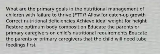 What are the primary goals in the nutritional management of children with failure to thrive (FTT)? Allow for catch-up growth Correct nutritional deficiencies Achieve ideal weight for height Restore optimum body composition Educate the parents or primary caregivers on child's nutritional requirements Educate the parents or primary caregivers that the child will need tube feedings first