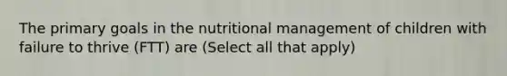 The primary goals in the nutritional management of children with failure to thrive (FTT) are (Select all that apply)