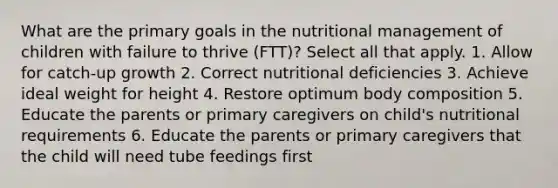 What are the primary goals in the nutritional management of children with failure to thrive (FTT)? Select all that apply. 1. Allow for catch-up growth 2. Correct nutritional deficiencies 3. Achieve ideal weight for height 4. Restore optimum body composition 5. Educate the parents or primary caregivers on child's nutritional requirements 6. Educate the parents or primary caregivers that the child will need tube feedings first