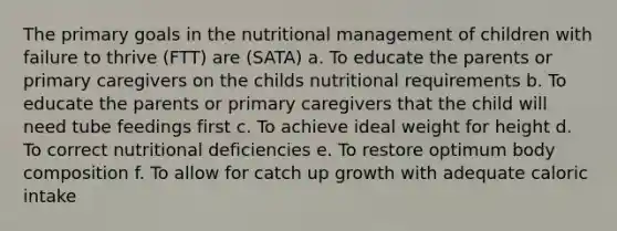 The primary goals in the nutritional management of children with failure to thrive (FTT) are (SATA) a. To educate the parents or primary caregivers on the childs nutritional requirements b. To educate the parents or primary caregivers that the child will need tube feedings first c. To achieve ideal weight for height d. To correct nutritional deficiencies e. To restore optimum body composition f. To allow for catch up growth with adequate caloric intake