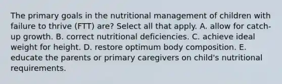 The primary goals in the nutritional management of children with failure to thrive (FTT) are? Select all that apply. A. allow for catch-up growth. B. correct nutritional deficiencies. C. achieve ideal weight for height. D. restore optimum body composition. E. educate the parents or primary caregivers on child's nutritional requirements.