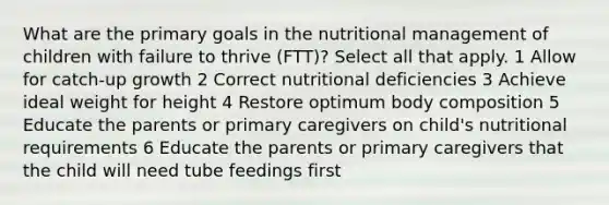 What are the primary goals in the nutritional management of children with failure to thrive (FTT)? Select all that apply. 1 Allow for catch-up growth 2 Correct nutritional deficiencies 3 Achieve ideal weight for height 4 Restore optimum body composition 5 Educate the parents or primary caregivers on child's nutritional requirements 6 Educate the parents or primary caregivers that the child will need tube feedings first