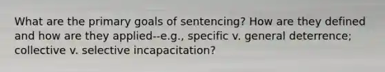 What are the primary goals of sentencing? How are they defined and how are they applied--e.g., specific v. general deterrence; collective v. selective incapacitation?