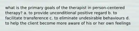 what is the primary goals of the therapist in person-centered therapy? a. to provide unconditional positive regard b. to facilitate transference c. to eliminate undesirable behaviours d. to help the client become more aware of his or her own feelings