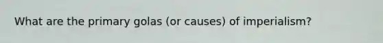 What are the primary golas (or causes) of imperialism?