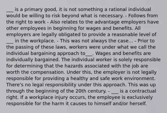 ___ is a primary good, it is not something a rational individual would be willing to risk beyond what is necessary. - Follows from the right to work - Also relates to the advantage employers have other employees in beginning for wages and benefits. All employers are legally obligated to provide a reasonable level of ___ in the workplace. - This was not always the case... - Prior to the passing of these laws, workers were under what we call the individual bargaining approach to___. Wages and benefits are individually bargained. The individual worker is solely responsible for determining that the hazards associated with the job are worth the compensation. Under this, the employer is not legally responsible for providing a healthy and safe work environment. There's no legal responsibility under this approach. This was up through the beginning of the 20th century. - ___ is a contractual right. If a workplace injury occurs, the employee is exclusively responsible for the harm it causes to himself and/or herself.