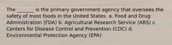 The _______ is the primary government agency that oversees the safety of most foods in the United States. a. Food and Drug Administration (FDA) b. Agricultural Research Service (ARS) c. Centers for Disease Control and Prevention (CDC) d. Environmental Protection Agency (EPA)