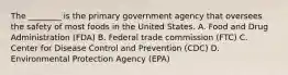 The ________ is the primary government agency that oversees the safety of most foods in the United States. A. Food and Drug Administration (FDA) B. Federal trade commission (FTC) C. Center for Disease Control and Prevention (CDC) D. Environmental Protection Agency (EPA)