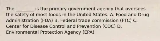 The ________ is the primary government agency that oversees the safety of most foods in the United States. A. Food and Drug Administration (FDA) B. Federal trade commission (FTC) C. Center for Disease Control and Prevention (CDC) D. Environmental Protection Agency (EPA)