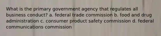 What is the primary government agency that regulates all business conduct? a. federal trade commission b. food and drug administration c. consumer product safety commission d. federal communications commission