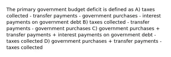 The primary government budget deficit is defined as A) taxes collected - transfer payments - government purchases ‐ interest payments on government debt B) taxes collected ‐ transfer payments - government purchases C) government purchases + transfer payments + interest payments on government debt - taxes collected D) government purchases + transfer payments - taxes collected