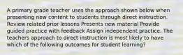 A primary grade teacher uses the approach shown below when presenting new content to students through direct instruction. Review related prior lessons Presents new material Provide guided practice with feedback Assign independent practice. The teachers approach to direct instruction is most likely to have which of the following outcomes for student learning?