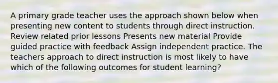 A primary grade teacher uses the approach shown below when presenting new content to students through direct instruction. Review related prior lessons Presents new material Provide guided practice with feedback Assign independent practice. The teachers approach to direct instruction is most likely to have which of the following outcomes for student learning?