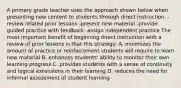 A primary grade teacher uses the approach shown below when presenting new content to students through direct instruction. -review related prior lessons -present new material -provide guided practice with feedback -assign independent practice The most important benefit of beginning direct instruction with a review of prior lessons is that this strategy: A. minimizes the amount of practice or reinforcement students will require to learn new material B. enhances students' ability to monitor their own learning progress C. provides students with a sense of continuity and logical extensions in their learning D. reduces the need for informal assessment of student learning