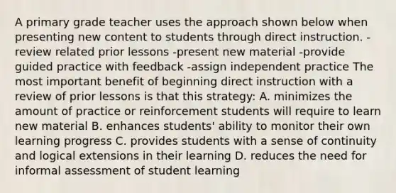 A primary grade teacher uses the approach shown below when presenting new content to students through direct instruction. -review related prior lessons -present new material -provide guided practice with feedback -assign independent practice The most important benefit of beginning direct instruction with a review of prior lessons is that this strategy: A. minimizes the amount of practice or reinforcement students will require to learn new material B. enhances students' ability to monitor their own learning progress C. provides students with a sense of continuity and logical extensions in their learning D. reduces the need for informal assessment of student learning