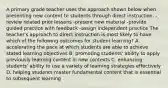 A primary grade teacher uses the approach shown below when presenting new content to students through direct instruction. -review related prior lessons -present new material -provide guided practice with feedback -assign independent practice The teacher's approach to direct instruction is most likely to have which of the following outcomes for student learning? A. accelerating the pace at which students are able to achieve stated learning objectives B. promoting students' ability to apply previously learning content in new contexts C. enhancing students' ability to use a variety of learning strategies effectively D. helping students master fundamental content that is essential to subsequent learning