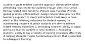 a primary grade teacher uses the approach shown below when presenting new content to students through direct instruction. -Review related prior lesson(s) -Present new material -Provide guided practice with feedback -Assign independent practice The teacher's approach to direct instruction is most likely to have which of the following outcomes for student learning? a. accelerating the pace at which students are able to achieve stated learning objectives b. promoting students' ability to apply previously learned content in new contexts c. enhancing students' ability to use a variety of learning strategies effectively d. helping students master fundamental content that is essential to subsequent learning