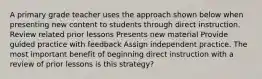 A primary grade teacher uses the approach shown below when presenting new content to students through direct instruction. Review related prior lessons Presents new material Provide guided practice with feedback Assign independent practice. The most important benefit of beginning direct instruction with a review of prior lessons is this strategy?