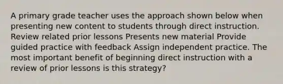 A primary grade teacher uses the approach shown below when presenting new content to students through direct instruction. Review related prior lessons Presents new material Provide guided practice with feedback Assign independent practice. The most important benefit of beginning direct instruction with a review of prior lessons is this strategy?