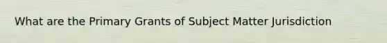 What are the Primary Grants of Subject Matter Jurisdiction