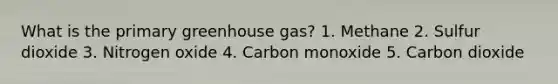 What is the primary greenhouse gas? 1. Methane 2. Sulfur dioxide 3. Nitrogen oxide 4. Carbon monoxide 5. Carbon dioxide