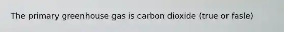 The primary greenhouse gas is carbon dioxide (true or fasle)