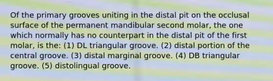 Of the primary grooves uniting in the distal pit on the occlusal surface of the permanent mandibular second molar, the one which normally has no counterpart in the distal pit of the first molar, is the: (1) DL triangular groove. (2) distal portion of the central groove. (3) distal marginal groove. (4) DB triangular groove. (5) distolingual groove.