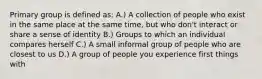 Primary group is defined as: A.) A collection of people who exist in the same place at the same time, but who don't interact or share a sense of identity B.) Groups to which an individual compares herself C.) A small informal group of people who are closest to us D.) A group of people you experience first things with