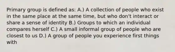 Primary group is defined as: A.) A collection of people who exist in the same place at the same time, but who don't interact or share a sense of identity B.) Groups to which an individual compares herself C.) A small informal group of people who are closest to us D.) A group of people you experience first things with