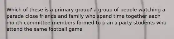 Which of these is a primary group? a group of people watching a parade close friends and family who spend time together each month committee members formed to plan a party students who attend the same football game