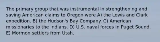 The primary group that was instrumental in strengthening and saving American claims to Oregon were A) the Lewis and Clark expedition. B) the Hudson's Bay Company. C) American missionaries to the Indians. D) U.S. naval forces in Puget Sound. E) Mormon settlers from Utah.